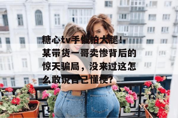 糖心tv手慢拍大腿!某带货一哥卖惨背后的惊天骗局,没来过这怎么敢说自己懂梗? 糖心tv手慢拍大腿!某带货一哥卖惨背后的惊天骗局,没来过这怎么敢说自己懂梗?